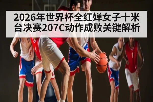 2026年世界杯全红婵女子十米台决赛207C动作成败关键解析
