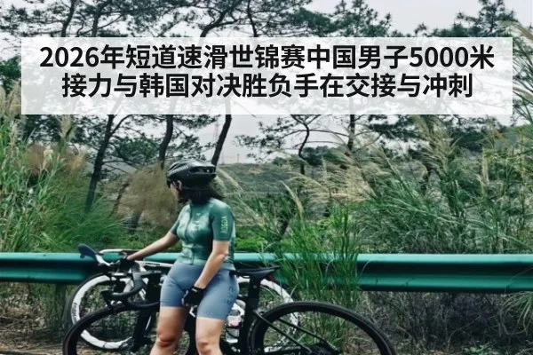 2026年短道速滑世锦赛中国男子5000米接力与韩国对决胜负手在交接与冲刺