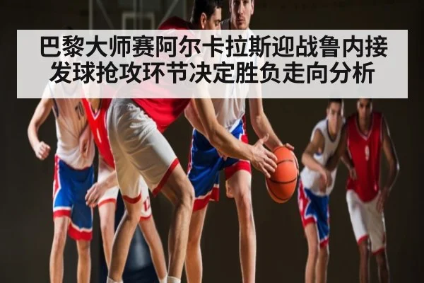 巴黎大师赛阿尔卡拉斯迎战鲁内接发球抢攻环节决定胜负走向分析